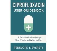 CIPROFLOXACIN USER GUIDEBOOK: A Patient’s Guide to Dosage, Side Effects, and When to Use