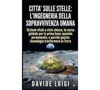 Città Sulle Stelle L'Ingegneria della Sopravvivenza Umana: Sistemi vitali a ciclo chiuso, la corsa globale per la prima base spaziale permanente, e ... tecnologia trasformerà la Terra (SYMBIOSIS)