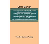 Clara Barton: A Centenary Tribute To The World'S Greatest Humanitarian; Founder Of The American Red Cross Society, Author Of The American Amendment To ... The National First Aid Association Of America