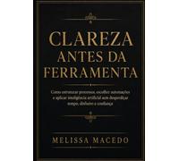Clareza Antes da Ferramenta: Como estruturar processos, escolher automações e aplicar inteligência artificial sem desperdiçar tempo, dinheiro e confiança