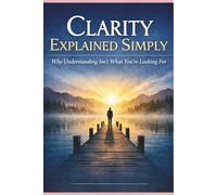 Clarity Explained Simply: Why Understanding Isn’t What You’re Looking For (The Greater Awareness Series)