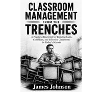 Classroom Management from the Trenches: A Practical Blueprint for Building Calm, Confident, and Effective Classrooms in Today’s Schools