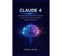 CLAUDE 4: A PRACTICAL GUIDE TO ADVANCED AI REASONING, ETHICAL INTELLIGENCE, AND REAL-WORLD PRODUCTIVITY