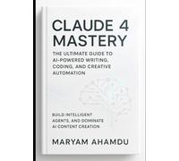 Claude 4 Mastery: The Ultimate Guide to AI-Powered Writing, Coding, and Creative Automation: Build Intelligent Agents, and Dominate AI Content Creation