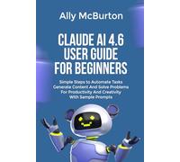 CLAUDE AI 4.6 USER GUIDE FOR BEGINNERS: Simple Steps to Automate Tasks Generate Content And Solve Problems For Productivity And Creativity With Sample Prompts