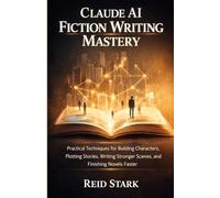CLAUDE AI FICTION WRITING MASTERY: Practical Techniques for Building Characters, Plotting Stories, Writing Stronger Scenes, and Finishing Novels Faster