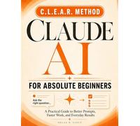 Claude AI For Absolute Beginners: The Clear, Jargon-Free Guide to Using Claude Every Day - Master the C.L.E.A.R. Method, Save Hours on Real Work, and Get Confident with AI in Your First Week