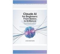 Claude AI for Beginners: From Basics to Brilliance: Learn How to Prompt, Create, and Master AI Workflows with Ease