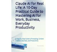 Claude AI for Real Life: A 10-Day Practical Guide to Mastering AI for Work, Business, Everyday Productivity: A Step-by-Step Guide to Prompting, Content Creation, Business, and Productivity
