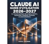 Claude AI Guide d’Utilisation 2026-2027: Le manuel pratique des projets, fichiers, recherches, créations, contrôles et automatisations