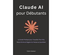 Claude AI pour Débutants: Le Guide Pratique pour Travailler Plus Vite, Mieux Écrire et Gagner du Temps au Quotidien