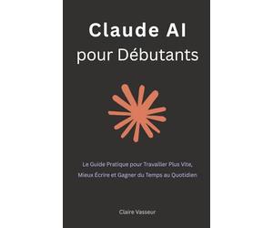 Claude AI pour Débutants: Le Guide Pratique pour Travailler Plus Vite, Mieux Écrire et Gagner du Temps au Quotidien
