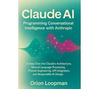 Claude AI: Programming Conversational Intelligence with Anthropic: A Deep Dive into Claude’s Architecture, Natural Language Processing, Prompt Engineering, API Integration, and Responsible AI Design