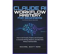 Claude AI Workflow Mastery for Beginners: The Ultimate Step-by-Step Guide: How to Use Prompts, Projects, and AI Systems to Automate Writing, Research, and Daily Work Without Technical Skills