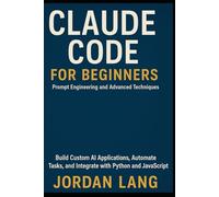 CLAUDE CODE FOR BEGINNERS: Prompt Engineering and Advanced Techniques Software Developers: Build Custom AI Applications, Automate Tasks, and Integrate with Python and JavaScript