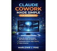 CLAUDE COWORK MADE SIMPLE FOR BEGINNERS: Step-By-Step Strategies For First-Time Ai Users To Automate Work, Save Hours, And Work Smarter
