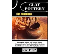 CLAY POTTERY FOR BEGINNERS: Master Wheel Throwing, Hand Building, Essential Techniques, Creative Projects, Glazing Skills, Kiln Basics, Beautiful Ceramic Creations With Step-By-Step Guidance