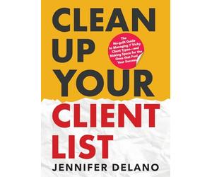 Clean Up Your Client List: The No-guilt Guide to Managing 7 Tricky Client Types-and Making Space for the Ones that Fuel Your Success