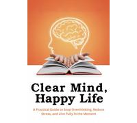 Clear Mind, Happy Life: A Practical Guide to Stop Overthinking, Reduce Stress, and Live Fully in the Moment