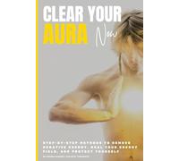 Clear Your Aura Now: Step-by-Step Methods to Remove Negative Energy, Heal Your Energy Field, and Protect Yourself
