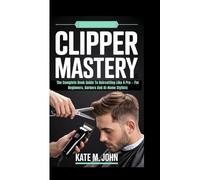 CLIPPER MASTERY: The Complete Book Guide To Haircutting Like A Pro - For Beginners, Barbers And At-Home Stylists