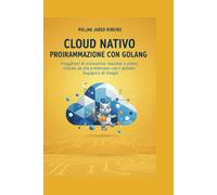 CLOUD NATIVO PROGRAMMAZIONE CON GOLANG: Progettazione di microservizi resilienti e sistemi ad alte prestazioni con il potente linguaggio di Google