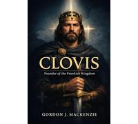 Clovis: Founder of the Frankish Kingdom (THE KING’S BURDEN: KINGS OF FRANCE)