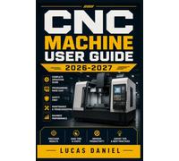 CNC MACHINE USER GUIDE 2026-2027: The Complete Step-by-Step Handbook for Beginners to Advanced Machinists - Mastering Setup, Programming, Safety, Precision Cutting, and Troubleshooting