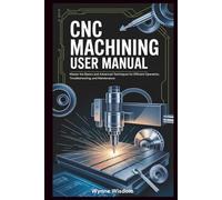 CNC Machining User Manual: Master the Basics and Advanced Techniques for Efficient Operation, Troubleshooting, and Maintenance