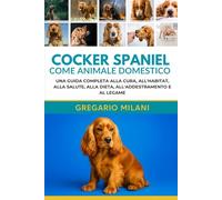 COCKER SPANIEL COME ANIMALE DOMESTICO GUIDA PER PRINCIPIANTI: UNA GUIDA COMPLETA ALLA CURA, ALL'HABITAT, ALLA SALUTE, ALLA DIETA, ALL'ADDESTRAMENTO E AL LEGAME