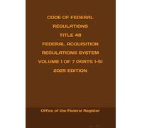 CODE OF FEDERAL REGULATIONS TITLE 48 FEDERAL ACQUISITION REGULATIONS SYSTEM VOLUME 1 OF 7 PARTS 1-51 2025 EDITION