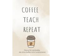 Coffee Teach Repeat: Ein Teacher Notebook für den Schulalltag: Mit inspirierenden Zitaten, Platz für Notizen, Unterrichtsideen, Schülerlisten und wichtige Termine