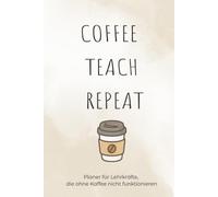 Coffee Teach Repeat: Ein Teacher Notebook für den Schulalltag: Mit inspirierenden Zitaten, Platz für Notizen, Unterrichtsideen, Schülerlisten und wichtige Termine