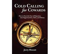 Cold Calling For Cowards: How To Turn The Fear Of Rejection Into Opportunities, Sales, And Money: Volume 1