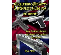 Collecting Firearms: A Complete Guide for Beginners (Shooting, Guns and Ammo Enthusiasts)