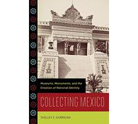 Collecting Mexico: Museums, Monuments, and the Creation of National Identity