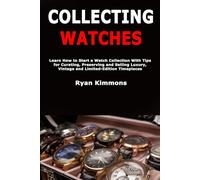 Collecting Watches: Learn How to Start a Watch Collection With Tips for Curating, Preserving and Selling Luxury, Vintage and Limited-Edition Timepieces