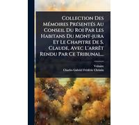 Collection Des MÃ(c)moires PrÃ(c)sentÃ(c)s Au Conseil Du Roi Par Les Habitans Du Mont-jura Et Le Chapitre De S. Claude, Avec L'arrÃat Rendu Par Ce Tribunal...