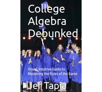 College Algebra Debunked: Visual, Intuitive Guide to Mastering the Rules of the Game