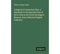 College and Corporation Plate. A Handbook to the Reproductions of Silver Plate in the South Kensington Museum, from Celebrated English Collection