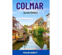 COLMAR REISEFÜHRER: Entdecken Sie Frankreichs Märchenstadt - Top-Attraktionen, Weinstraßen, Spaziergänge durch die Altstadt, versteckte Juwelen, ... und clevere Reiserouten für alle Reisenden