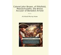 Colonel John Brown, of Pittsfield, Massachusetts, the Brave Accuser of Benedict Arnold (Classic Books)