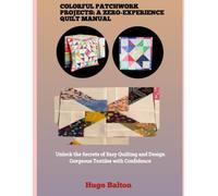 COLORFUL PATCHWORK PROJECTS: A ZERO-EXPERIENCE QUILT MANUAL: Unlock the Secrets of Easy Quilting and Design Gorgeous Textiles with Confidence