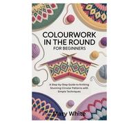 COLOURWORK IN THE ROUND FOR BEGINNERS: A Step-by-Step Guide to Knitting Stunning Circular Patterns with Simple Techniques