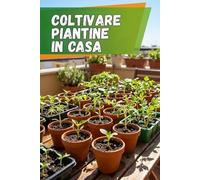 Coltivare piantine in casa: Guida completa per coltivare piantine: istruzioni passo dopo passo, consigli pratici e tecniche per ottenere piante forti e sane
