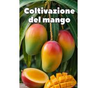 Coltivazione del mango: Una guida pratica e completa alla coltivazione del mango per ottenere rese elevate e frutti di qualità