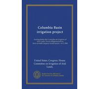 Columbia Basin irrigation project: hearings before the Committee on Irrigation of Arid Lands, House of Representatives, Sixty-seventh Congress, fourth session : on S. 3808