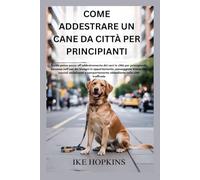 COME ADDESTRARE UN CANE DA CITTÀ PER PRINCIPIANTI: Guida passo passo all'addestramento dei cani in città per principianti, successo nell'uso dei bisogni in appartamento, passeggiate tranquille, cucci