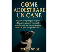 COME ADDESTRARE UN CANE: La guida completa per insegnare al tuo cane a seguire i comandi e migliorare il suo comportamento senza bisogno di un professionista! (educare il cane)