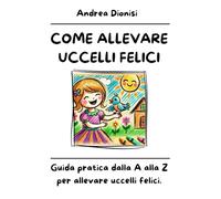 COME ALLEVARE UCCELLI FELICI: Guida pratica dalla A alla Z per allevare uccelli felici.: 3 (ANIMALI FELICI)